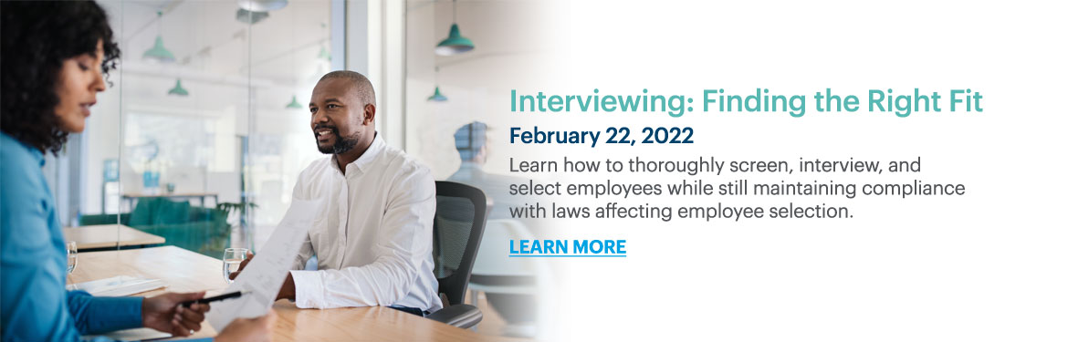 Interviewing: Finding the Right Fit
Learn how to thoroughly screen, interview, and select employees while still maintaining compliance with laws affecting employee selection.
February 22, 2022
learn more